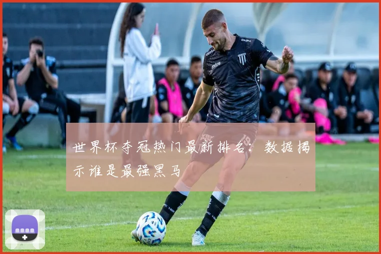 世界杯夺冠热门最新排名:数据揭示谁是最强黑马