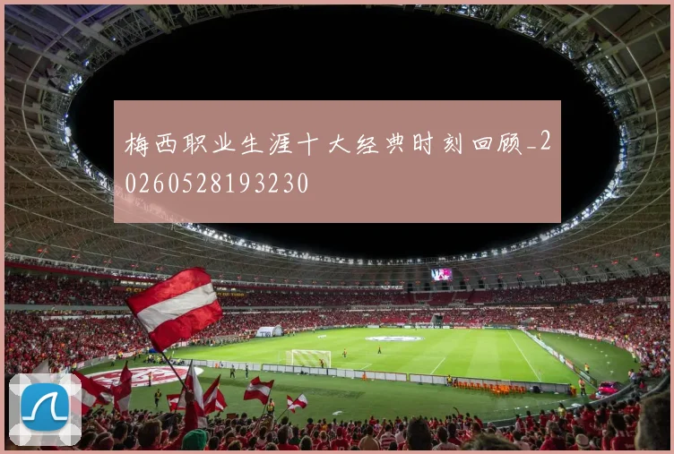 梅西职业生涯十大经典时刻回顾_20260528193230