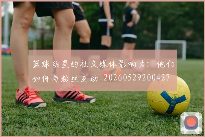 篮球明星的社交媒体影响力：他们如何与粉丝互动_20260529200427