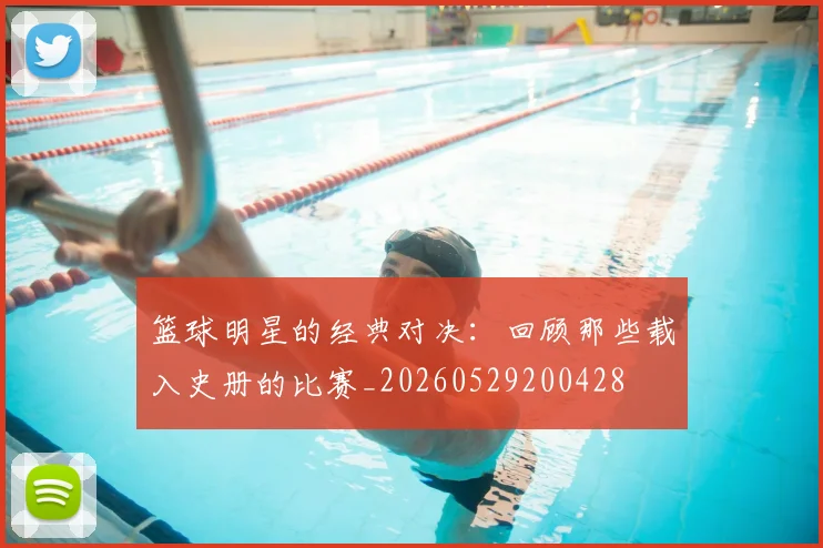 篮球明星的经典对决：回顾那些载入史册的比赛_20260529200428