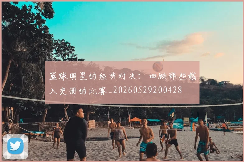 篮球明星的经典对决：回顾那些载入史册的比赛_20260529200428