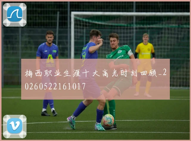 梅西职业生涯十大高光时刻回顾_20260522161017
