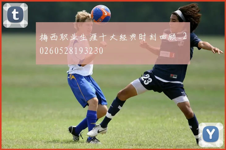梅西职业生涯十大经典时刻回顾_20260528193230