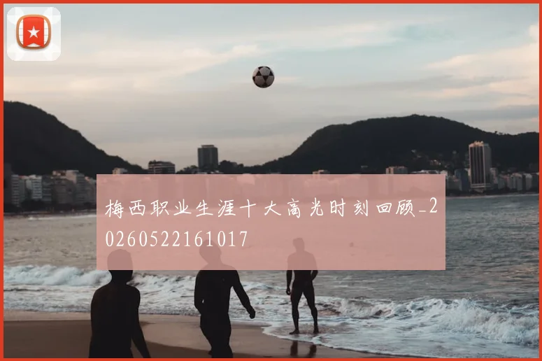 梅西职业生涯十大高光时刻回顾_20260522161017